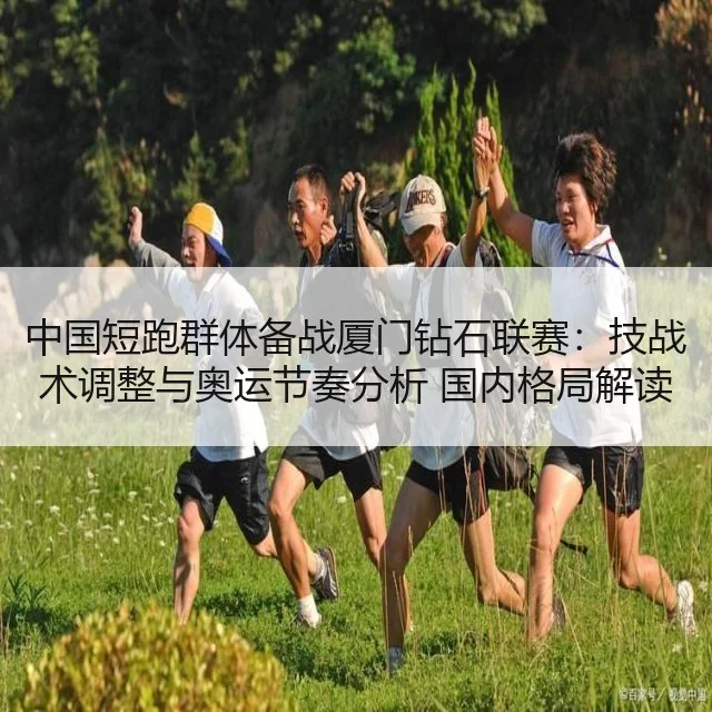 中国短跑群体备战厦门钻石联赛：技战术调整与奥运节奏分析 国内格局解读